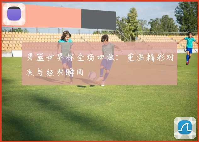 男篮世界杯全场回放：重温精彩对决与经典瞬间