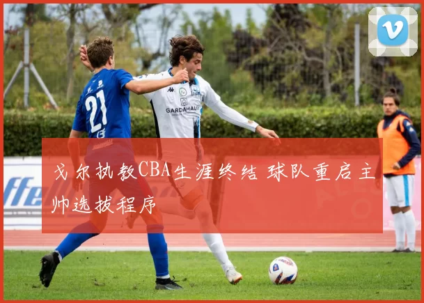 戈尔执教CBA生涯终结 球队重启主帅选拔程序
