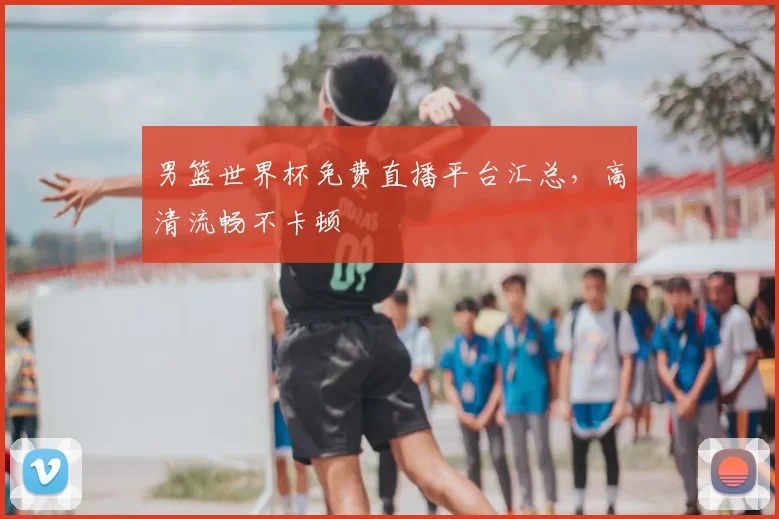男篮世界杯免费直播平台汇总，高清流畅不卡顿