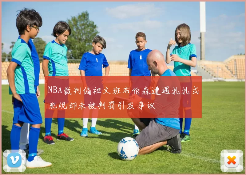 NBA裁判偏袒文班布伦森遭遇扎扎式犯规却未被判罚引发争议