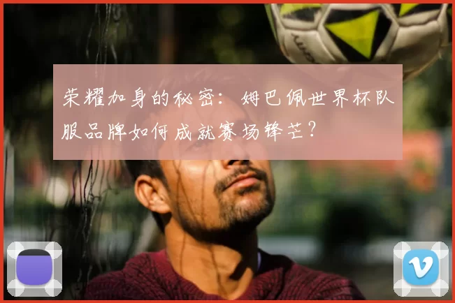 荣耀加身的秘密:姆巴佩世界杯队服品牌如何成就赛场锋芒?