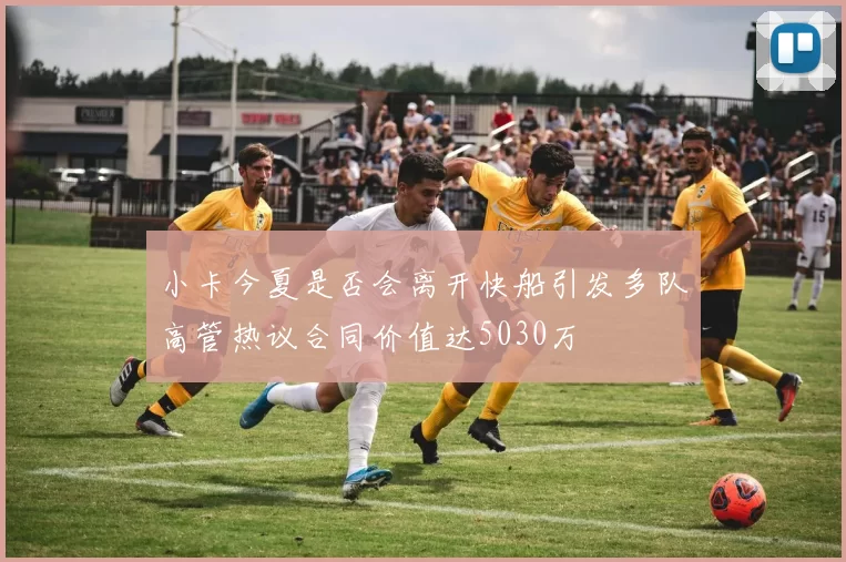 小卡今夏是否会离开快船引发多队高管热议合同价值达5030万