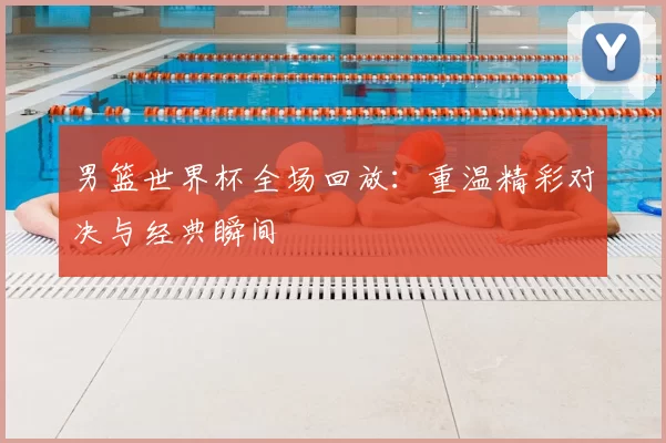 男篮世界杯全场回放:重温精彩对决与经典瞬间