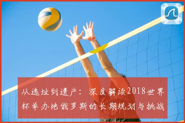 从选址到遗产：深度解读2018世界杯举办地俄罗斯的长期规划与挑战
