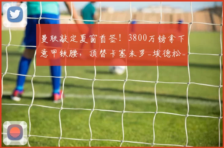 曼联敲定夏窗首签!3800万镑拿下意甲铁腰,顶替卡塞米罗_埃德松_中场_卡里克