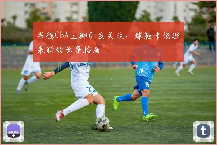 韦德CBA上脚引发关注，球鞋市场迎来新的竞争格局