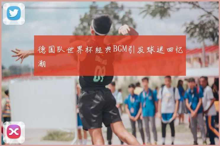 德国队世界杯经典BGM引发球迷回忆潮