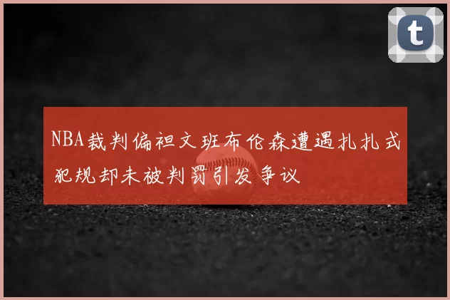 NBA裁判偏袒文班布伦森遭遇扎扎式犯规却未被判罚引发争议