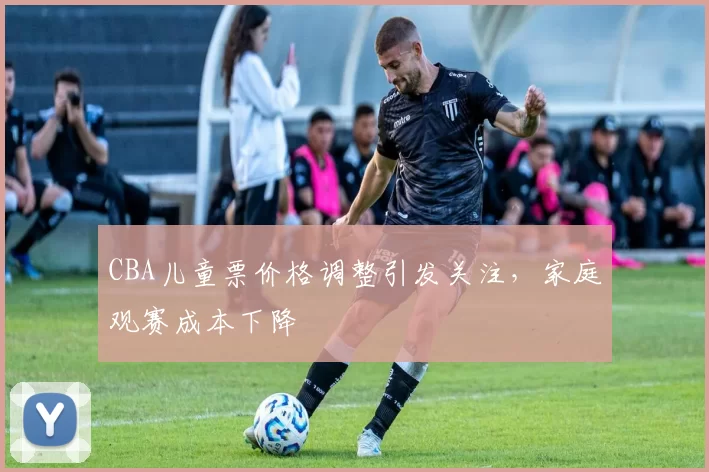 CBA儿童票价格调整引发关注,家庭观赛成本下降