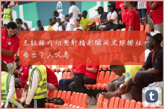王钰栋内切兜射精彩瞬间皮球擦柱而出令人叹息