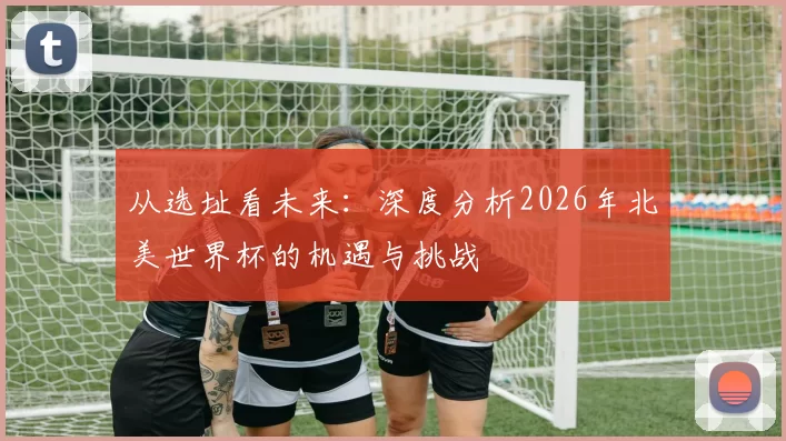从选址看未来：深度分析2026年北美世界杯的机遇与挑战