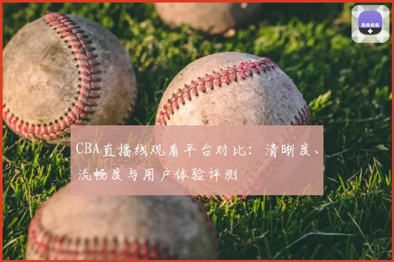 CBA直播线观看平台对比：清晰度、流畅度与用户体验评测