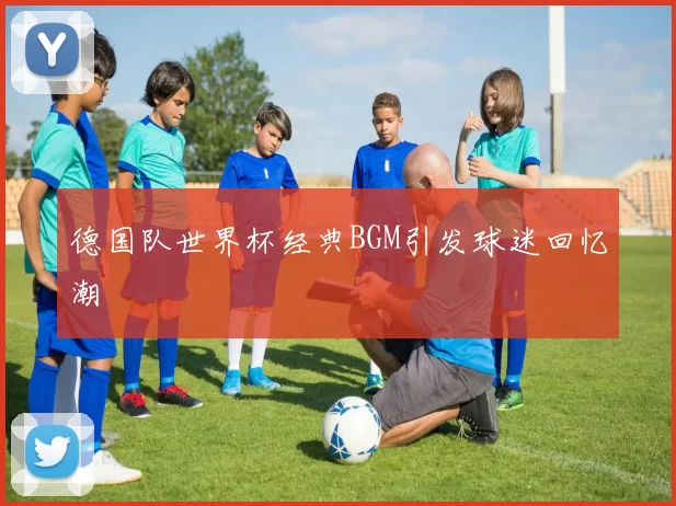 德国队世界杯经典BGM引发球迷回忆潮