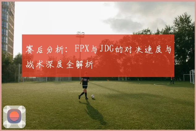 赛后分析:FPX与JDG的对决速度与战术深度全解析