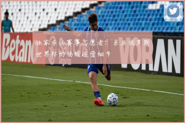 独家专访赛事志愿者：亲历俄罗斯世界杯的场馆运营细节
