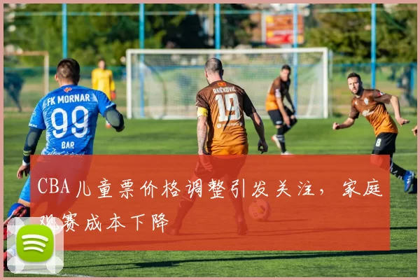 CBA儿童票价格调整引发关注,家庭观赛成本下降