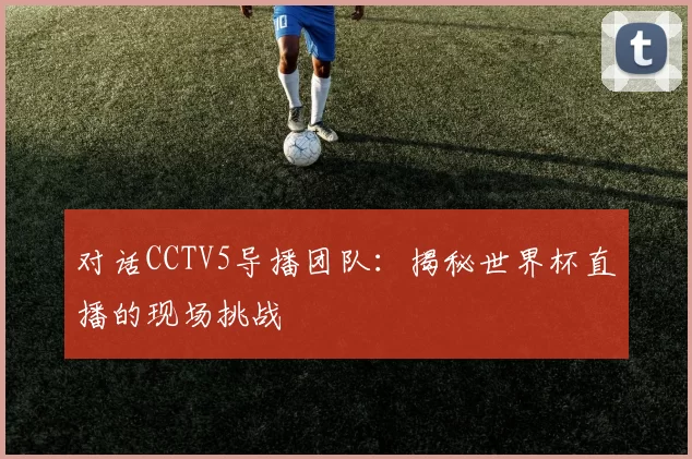 对话CCTV5导播团队：揭秘世界杯直播的现场挑战