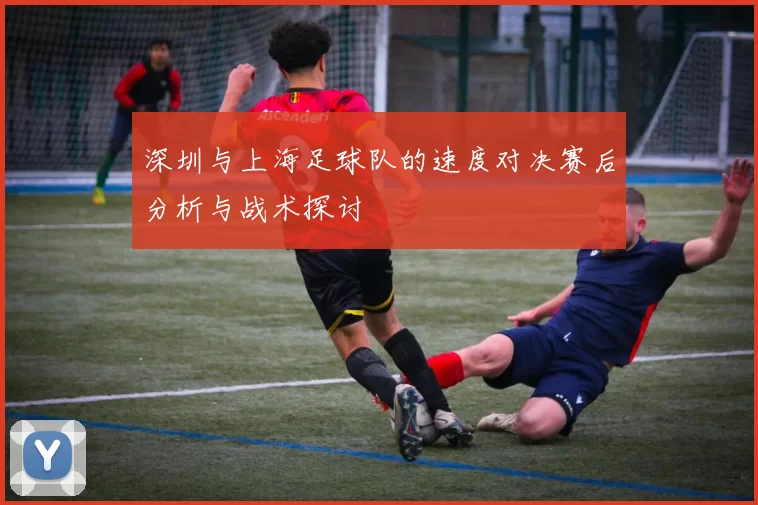 深圳与上海足球队的速度对决赛后分析与战术探讨