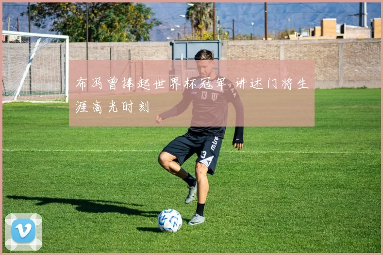 布冯曾捧起世界杯冠军 讲述门将生涯高光时刻