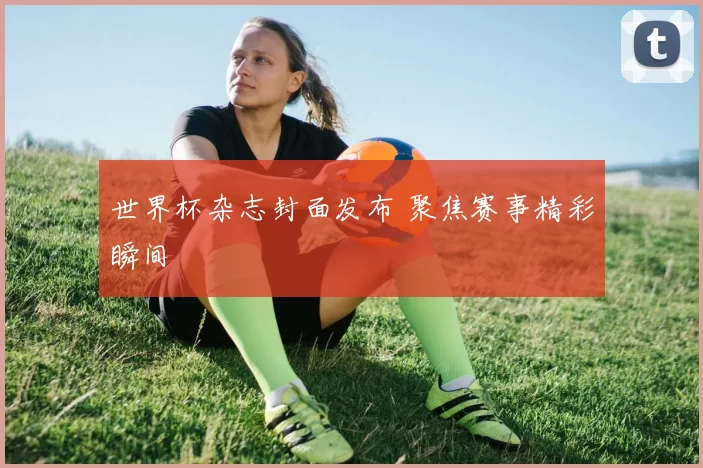 世界杯杂志封面发布 聚焦赛事精彩瞬间