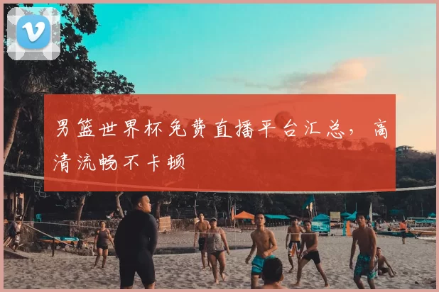 男篮世界杯免费直播平台汇总,高清流畅不卡顿