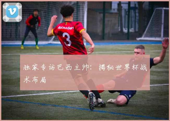 独家专访巴西主帅:揭秘世界杯战术布局