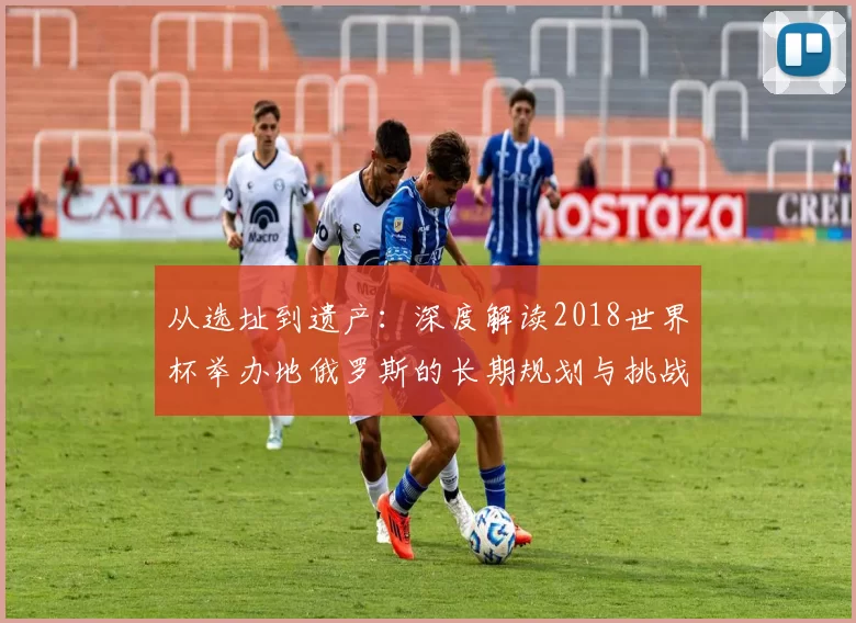 从选址到遗产：深度解读2018世界杯举办地俄罗斯的长期规划与挑战