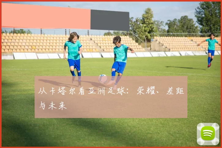 从卡塔尔看亚洲足球：荣耀、差距与未来