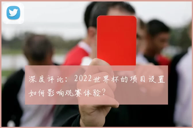 深度评论:2022世界杯的项目设置如何影响观赛体验?