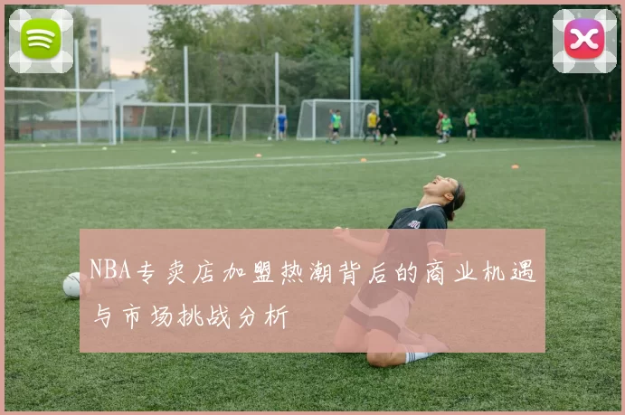 NBA专卖店加盟热潮背后的商业机遇与市场挑战分析
