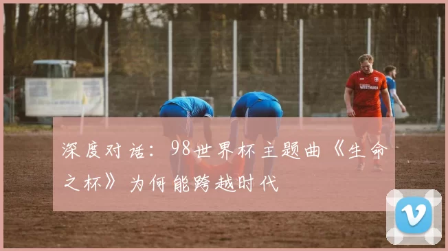 深度对话：98世界杯主题曲《生命之杯》为何能跨越时代