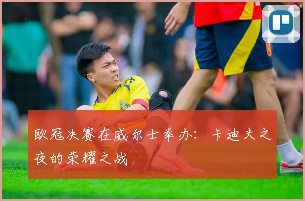 欧冠决赛在威尔士举办:卡迪夫之夜的荣耀之战