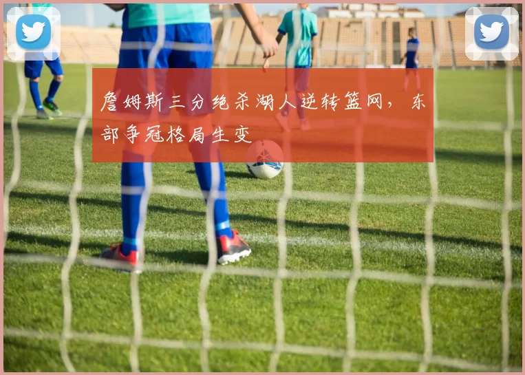 詹姆斯三分绝杀湖人逆转篮网,东部争冠格局生变