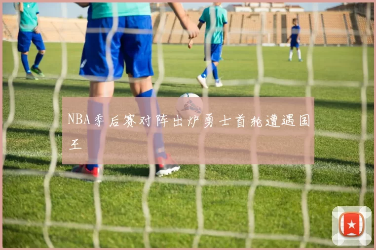 NBA季后赛对阵出炉勇士首轮遭遇国王