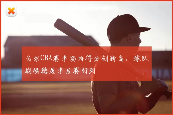 戈尔CBA赛季场均得分创新高，球队战绩稳居季后赛行列