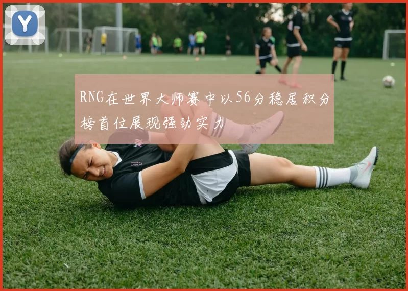RNG在世界大师赛中以56分稳居积分榜首位展现强劲实力