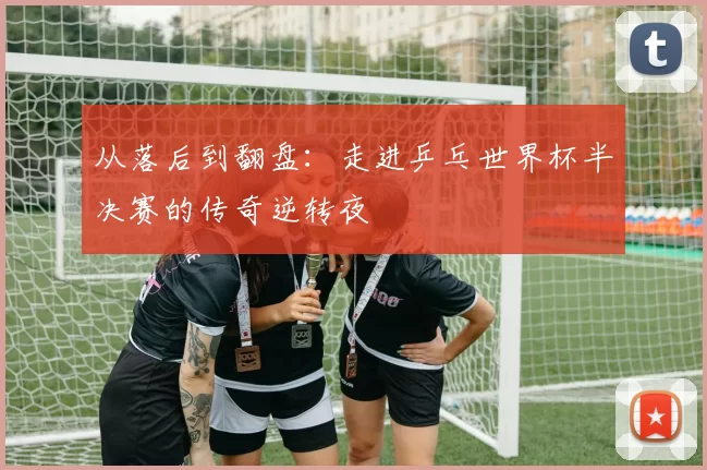 从落后到翻盘：走进乒乓世界杯半决赛的传奇逆转夜