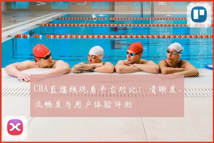 CBA直播线观看平台对比：清晰度、流畅度与用户体验评测