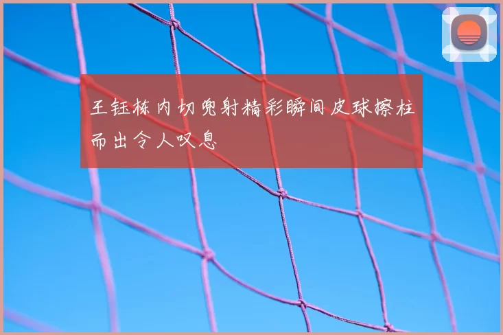 王钰栋内切兜射精彩瞬间皮球擦柱而出令人叹息