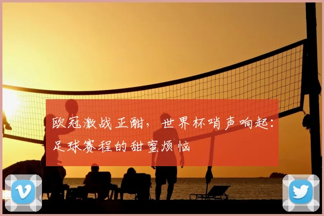 欧冠激战正酣，世界杯哨声响起：足球赛程的甜蜜烦恼