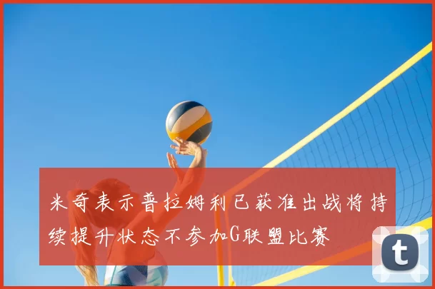 米奇表示普拉姆利已获准出战将持续提升状态不参加G联盟比赛