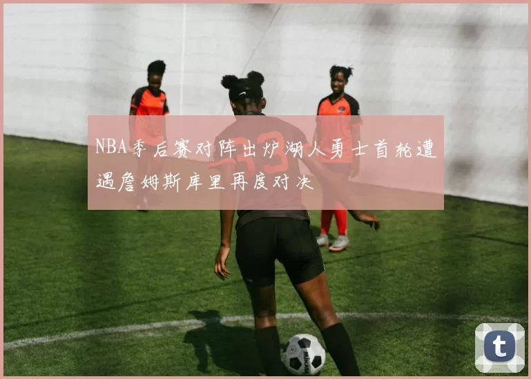 NBA季后赛对阵出炉湖人勇士首轮遭遇詹姆斯库里再度对决