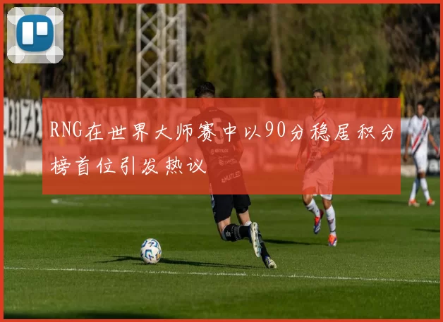 RNG在世界大师赛中以90分稳居积分榜首位引发热议