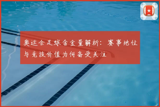 奥运会足球含金量解析:赛事地位与竞技价值为何备受关注