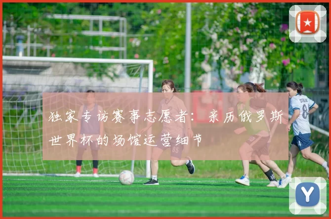 独家专访赛事志愿者:亲历俄罗斯世界杯的场馆运营细节