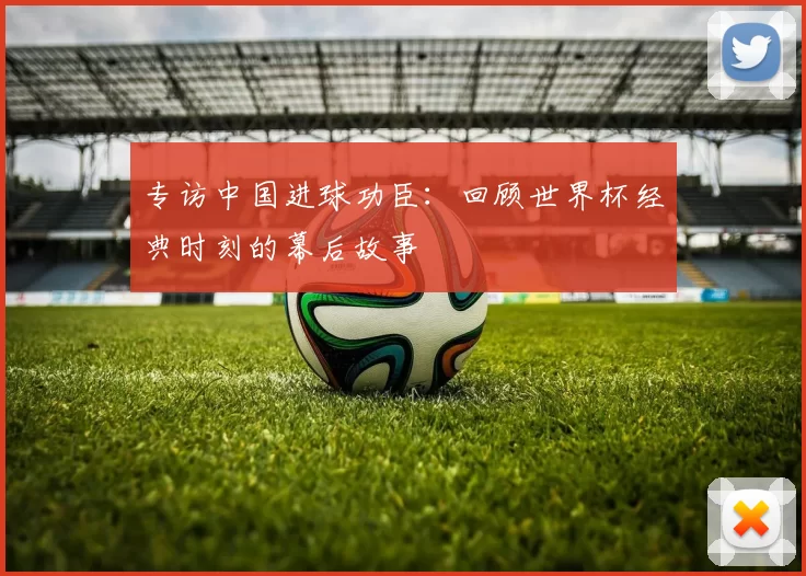 专访中国进球功臣:回顾世界杯经典时刻的幕后故事