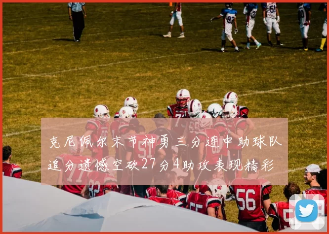 克尼佩尔末节神勇三分连中助球队追分遗憾空砍27分4助攻表现精彩