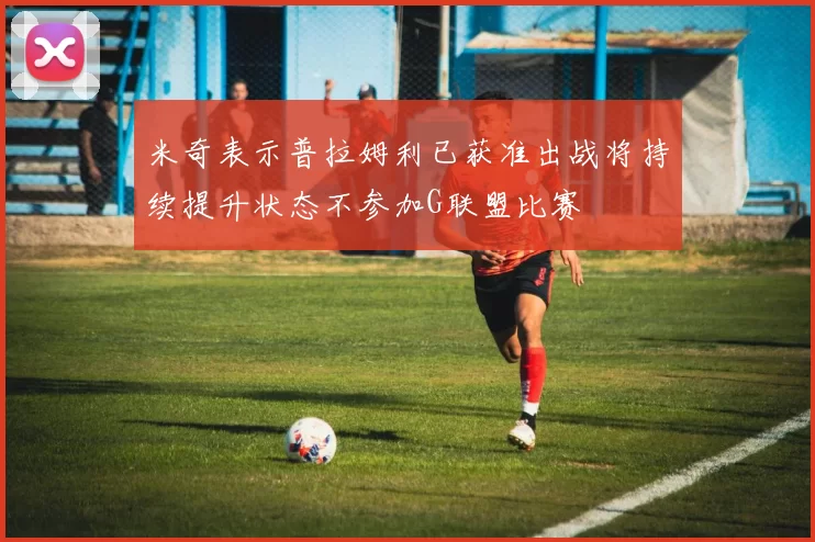 米奇表示普拉姆利已获准出战将持续提升状态不参加G联盟比赛
