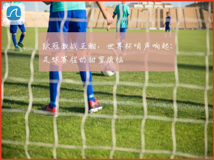 欧冠激战正酣，世界杯哨声响起：足球赛程的甜蜜烦恼