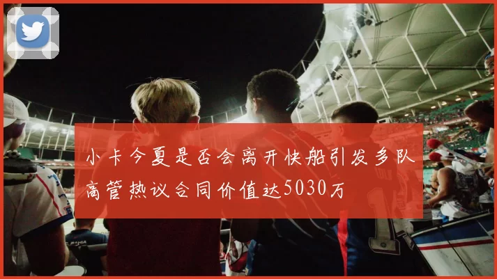 小卡今夏是否会离开快船引发多队高管热议合同价值达5030万